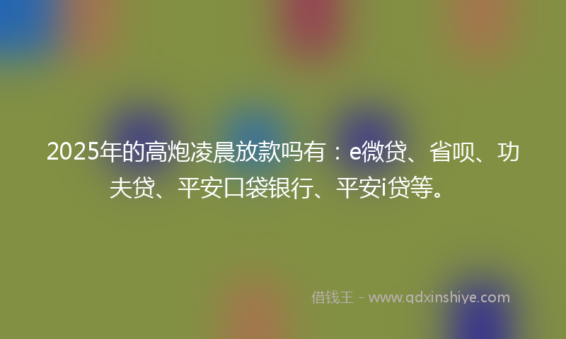 2025年的高炮凌晨放款吗有：e微贷、省呗、功夫贷、平安口袋银行、平安i贷等。