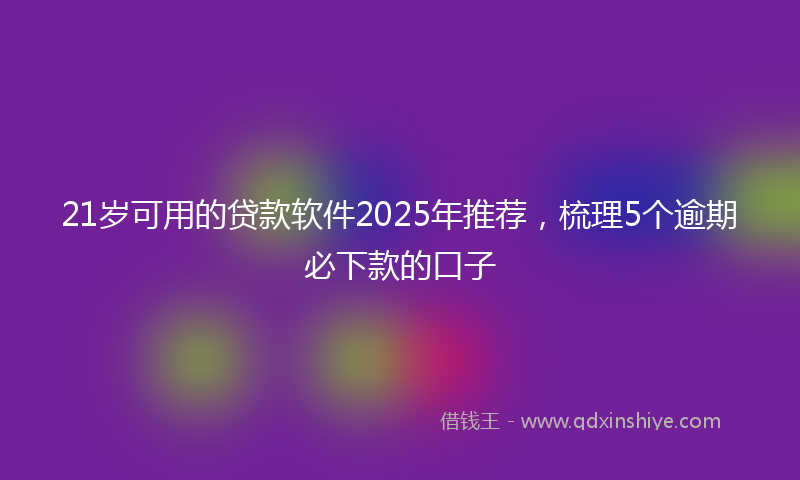 21岁可用的贷款软件2025年推荐，梳理5个逾期必下款的口子