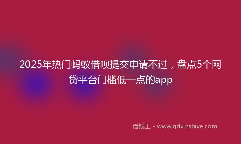 2025年热门蚂蚁借呗提交申请不过，盘点5个网贷平台门槛低一点的app