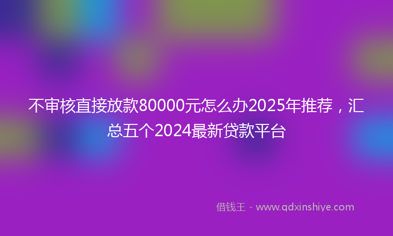 不审核直接放款80000元怎么办2025年推荐，汇总五个2024最新贷款平台