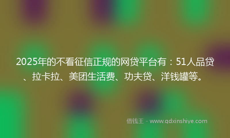 2025年的不看征信正规的网贷平台有：51人品贷、拉卡拉、美团生活费、功夫贷、洋钱罐等。