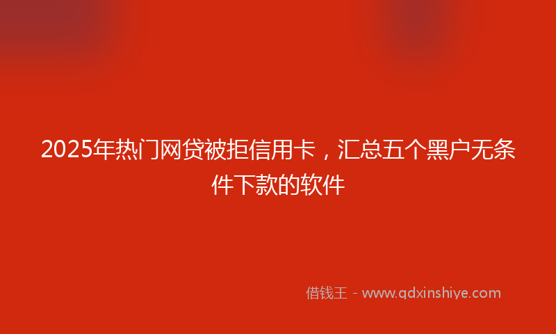 2025年热门网贷被拒信用卡，汇总五个黑户无条件下款的软件