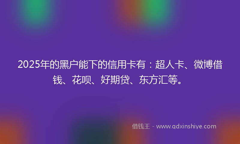 2025年的黑户能下的信用卡有：超人卡、微博借钱、花呗、好期贷、东方汇等。