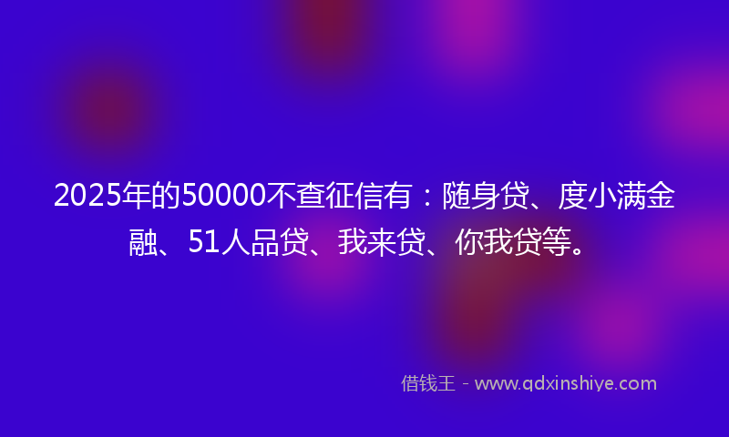 2025年的50000不查征信有:随身贷、度小满金融、51人品贷、我来贷、你我贷等。