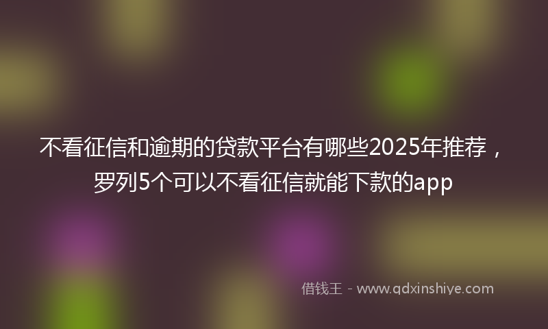 不看征信和逾期的贷款平台有哪些2025年推荐，罗列5个可以不看征信就能下款的app