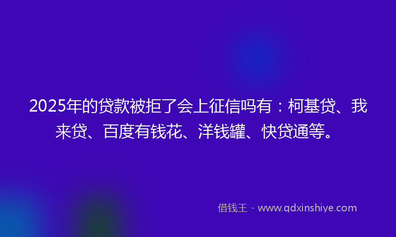 2025年的贷款被拒了会上征信吗有：柯基贷、我来贷、百度有钱花、洋钱罐、快贷通等。