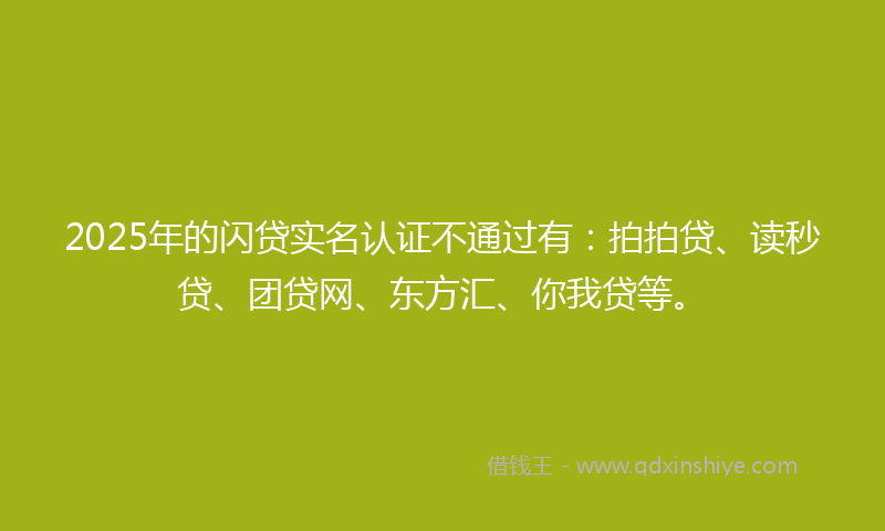 2025年的闪贷实名认证不通过有：拍拍贷、读秒贷、团贷网、东方汇、你我贷等。