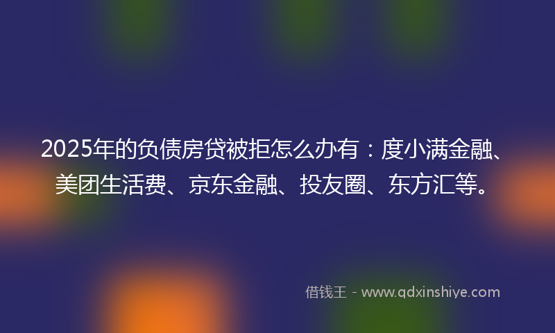 2025年的负债房贷被拒怎么办有：度小满金融、美团生活费、京东金融、投友圈、东方汇等。