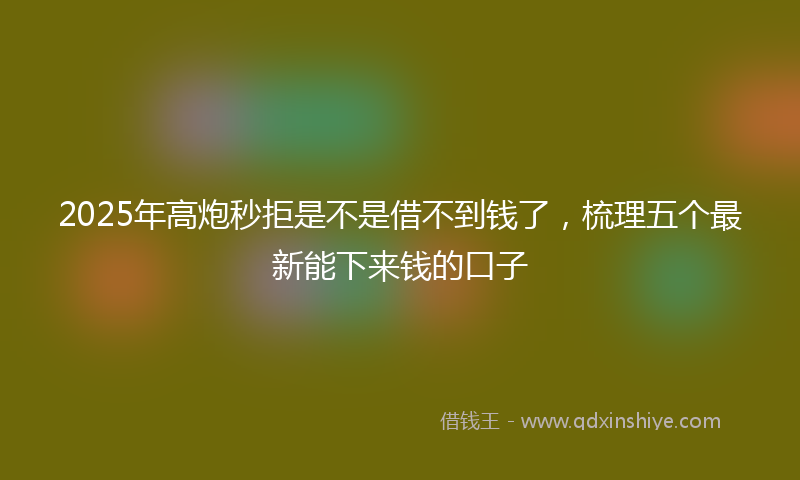 2025年高炮秒拒是不是借不到钱了，梳理五个最新能下来钱的口子