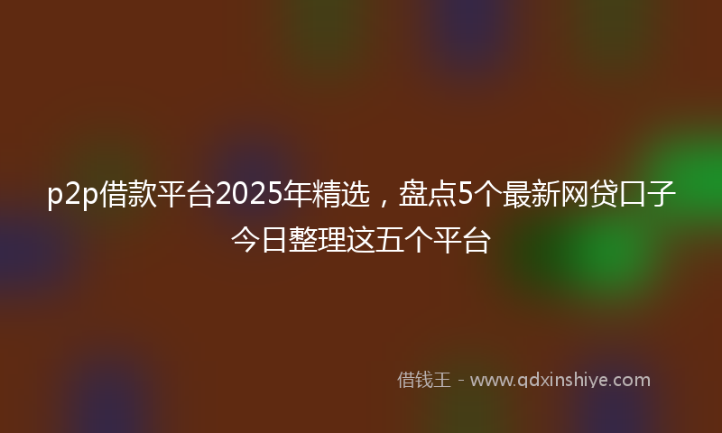 p2p借款平台2025年精选，盘点5个最新网贷口子今日整理这五个平台