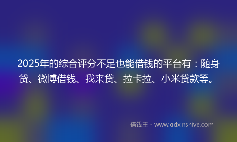 2025年的综合评分不足也能借钱的平台有：随身贷、微博借钱、我来贷、拉卡拉、小米贷款等。