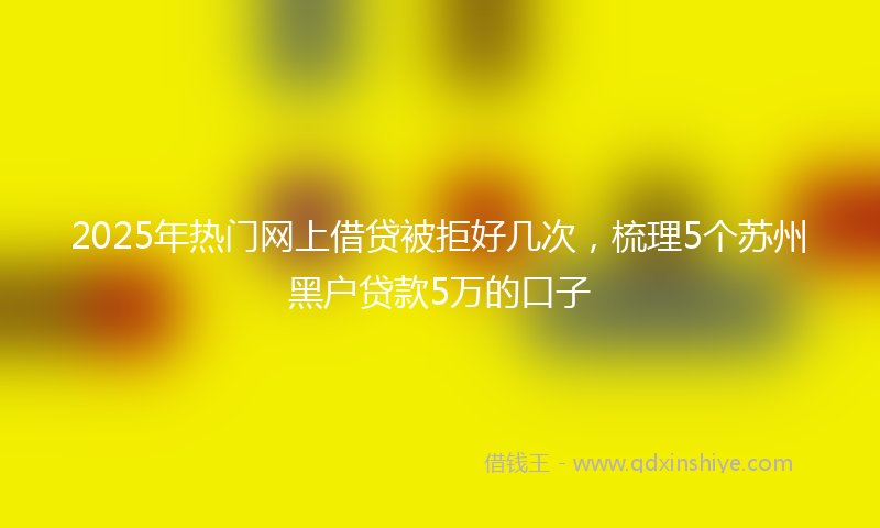 2025年热门网上借贷被拒好几次,梳理5个苏州黑户贷款5万的口子