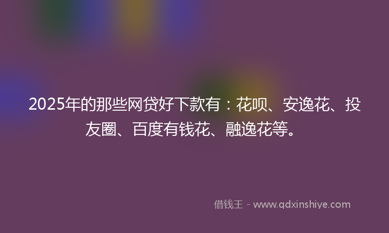 2025年的那些网贷好下款有：花呗、安逸花、投友圈、百度有钱花、融逸花等。