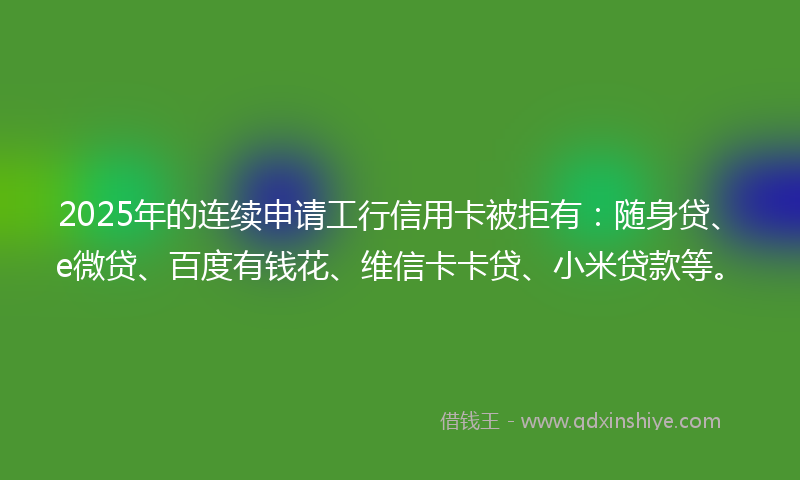 2025年的连续申请工行信用卡被拒有：随身贷、e微贷、百度有钱花、维信卡卡贷、小米贷款等。