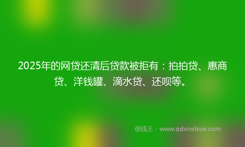 2025年的网贷还清后贷款被拒有:拍拍贷、惠商贷、洋钱罐、滴水贷、还呗等。
