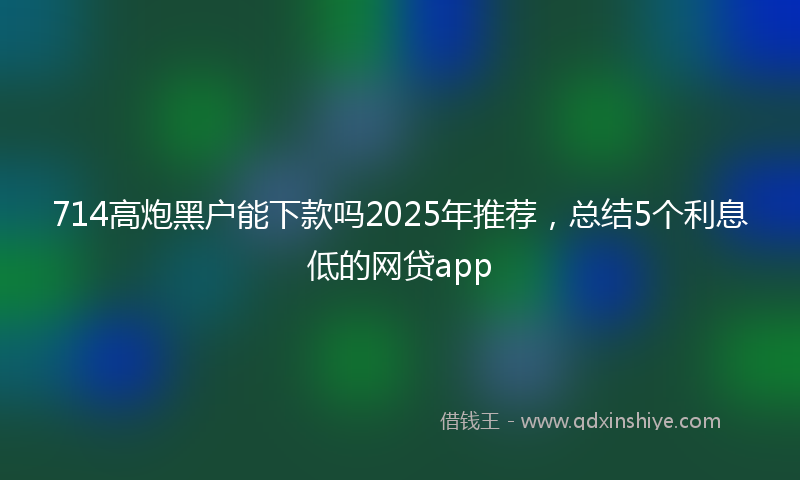 714高炮黑户能下款吗2025年推荐，总结5个利息低的网贷app