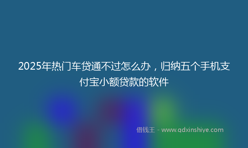 2025年热门车贷通不过怎么办，归纳五个手机支付宝小额贷款的软件