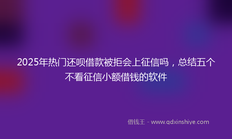 2025年热门还呗借款被拒会上征信吗，总结五个不看征信小额借钱的软件