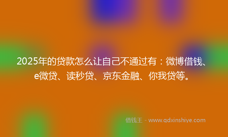 2025年的贷款怎么让自己不通过有：微博借钱、e微贷、读秒贷、京东金融、你我贷等。