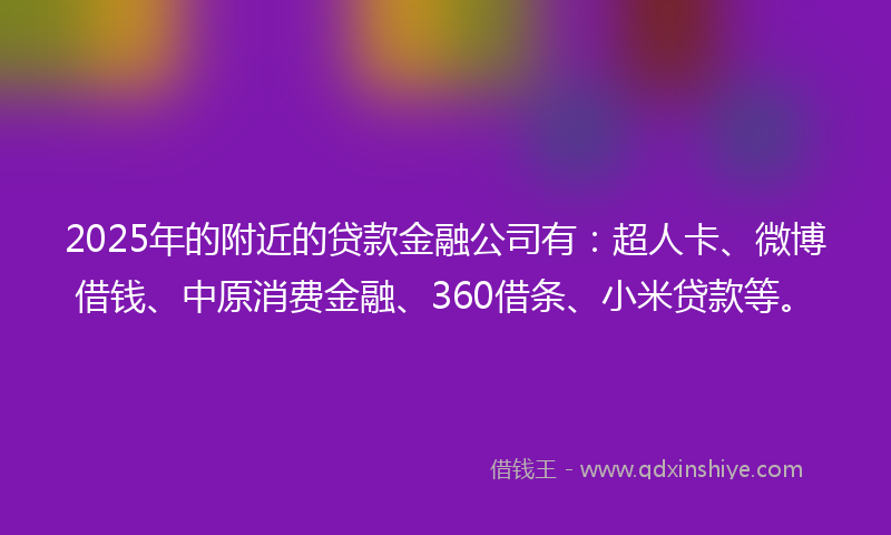2025年的附近的贷款金融公司有：超人卡、微博借钱、中原消费金融、360借条、小米贷款等。