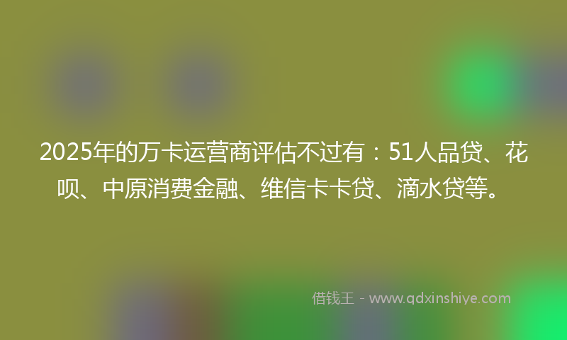 2025年的万卡运营商评估不过有：51人品贷、花呗、中原消费金融、维信卡卡贷、滴水贷等。