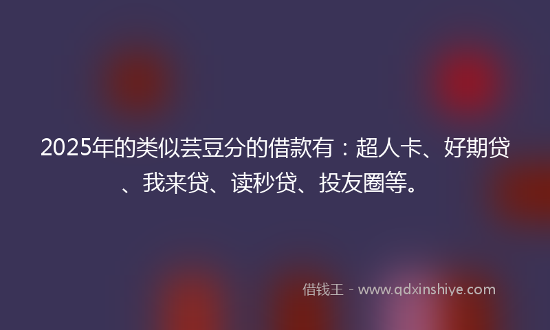 2025年的类似芸豆分的借款有：超人卡、好期贷、我来贷、读秒贷、投友圈等。