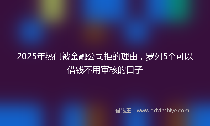 2025年热门被金融公司拒的理由,罗列5个可以借钱不用审核的口子