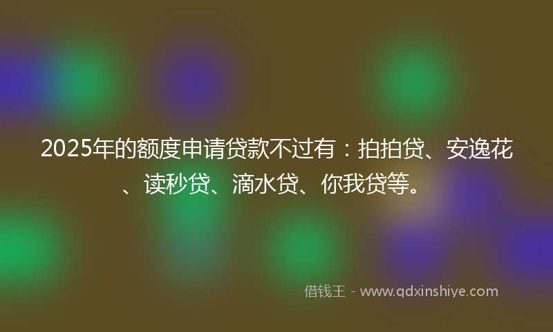 2025年的额度申请贷款不过有：拍拍贷、安逸花、读秒贷、滴水贷、你我贷等。