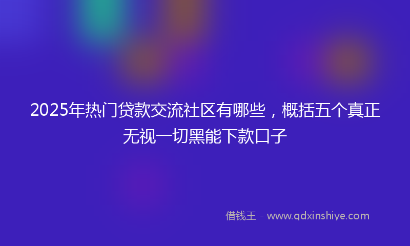 2025年热门贷款交流社区有哪些，概括五个真正无视一切黑能下款口子
