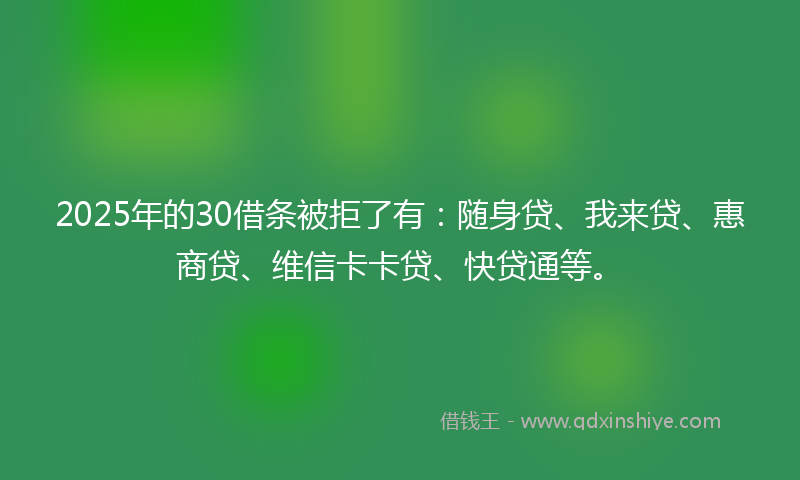 2025年的30借条被拒了有：随身贷、我来贷、惠商贷、维信卡卡贷、快贷通等。