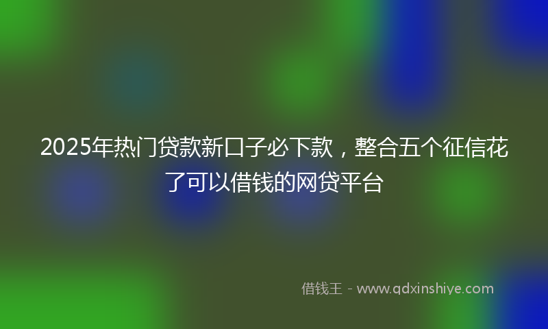 2025年热门贷款新口子必下款，整合五个征信花了可以借钱的网贷平台