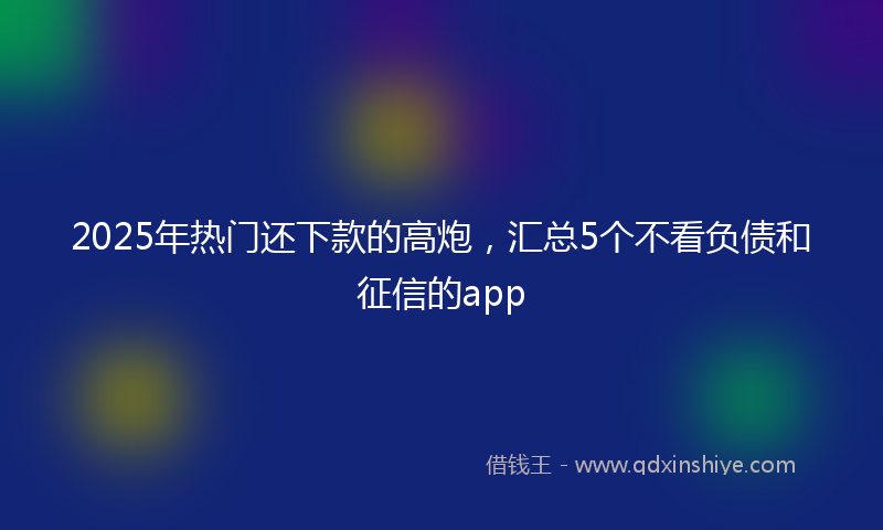 2025年热门还下款的高炮,汇总5个不看负债和征信的app