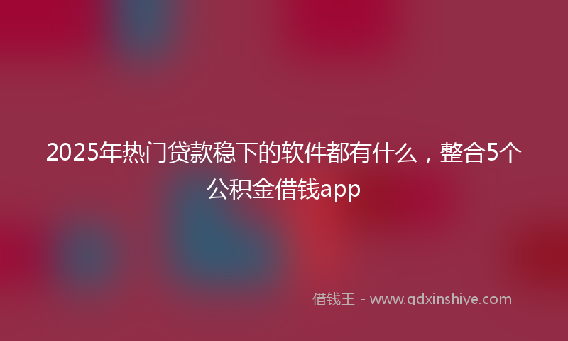 2025年热门贷款稳下的软件都有什么，整合5个公积金借钱app