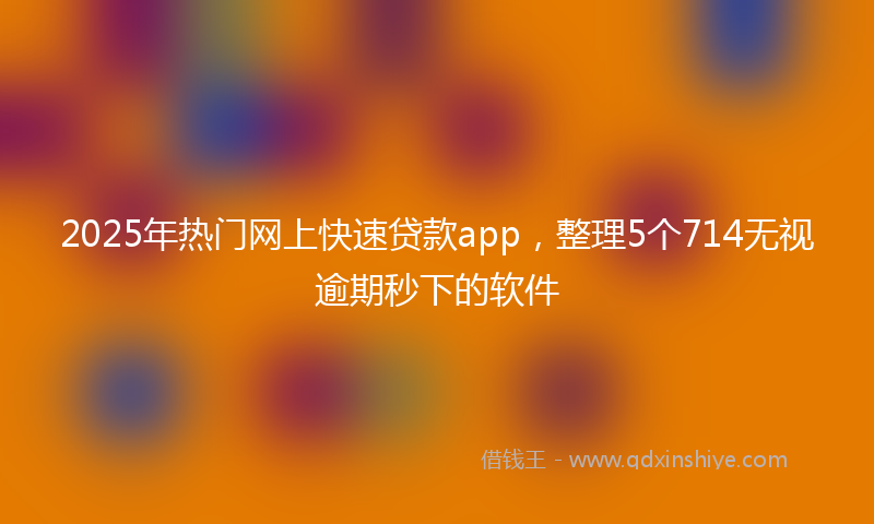 2025年热门网上快速贷款app，整理5个714无视逾期秒下的软件