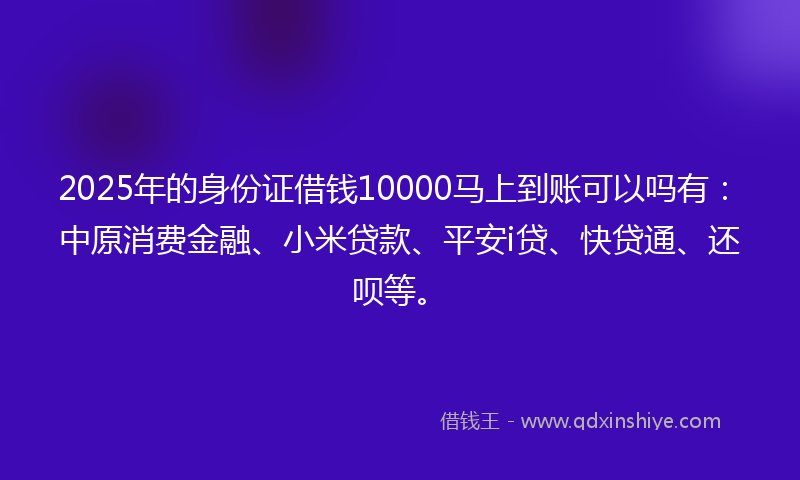2025年的身份证借钱10000马上到账可以吗有：中原消费金融、小米贷款、平安i贷、快贷通、还呗等。