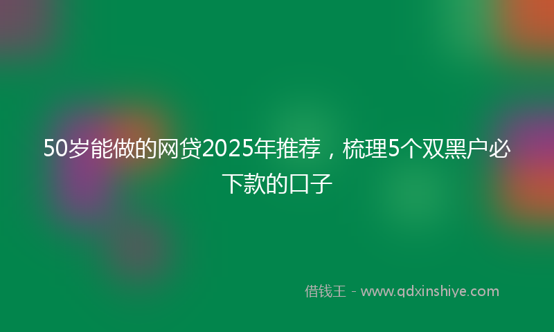 50岁能做的网贷2025年推荐，梳理5个双黑户必下款的口子