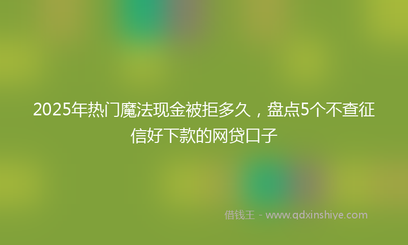 2025年热门魔法现金被拒多久，盘点5个不查征信好下款的网贷口子