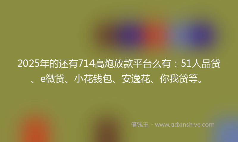2025年的还有714高炮放款平台么有：51人品贷、e微贷、小花钱包、安逸花、你我贷等。