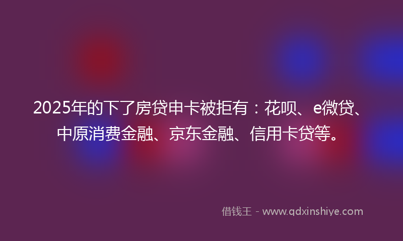 2025年的下了房贷申卡被拒有：花呗、e微贷、中原消费金融、京东金融、信用卡贷等。