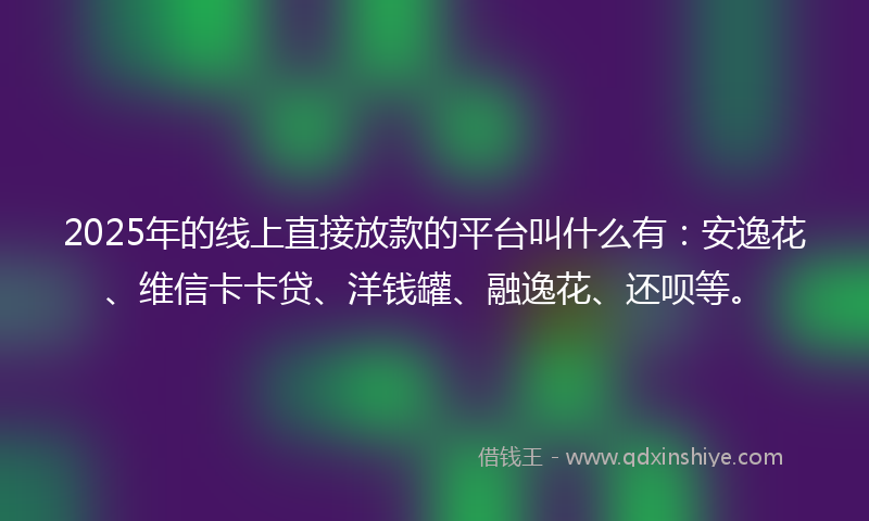 2025年的线上直接放款的平台叫什么有：安逸花、维信卡卡贷、洋钱罐、融逸花、还呗等。