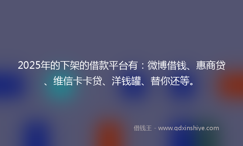 2025年的下架的借款平台有：微博借钱、惠商贷、维信卡卡贷、洋钱罐、替你还等。