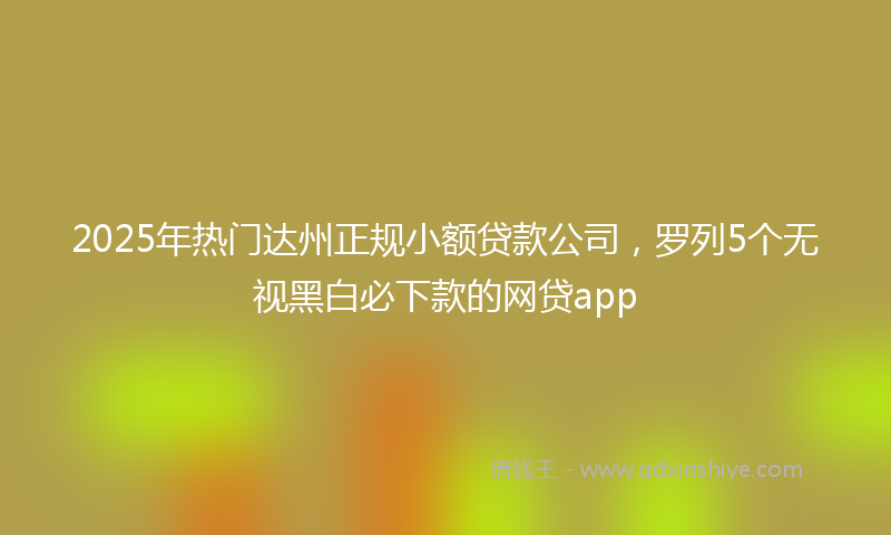 2025年热门达州正规小额贷款公司，罗列5个无视黑白必下款的网贷app