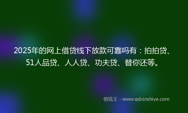 2025年的网上借贷线下放款可靠吗有：拍拍贷、51人品贷、人人贷、功夫贷、替你还等。