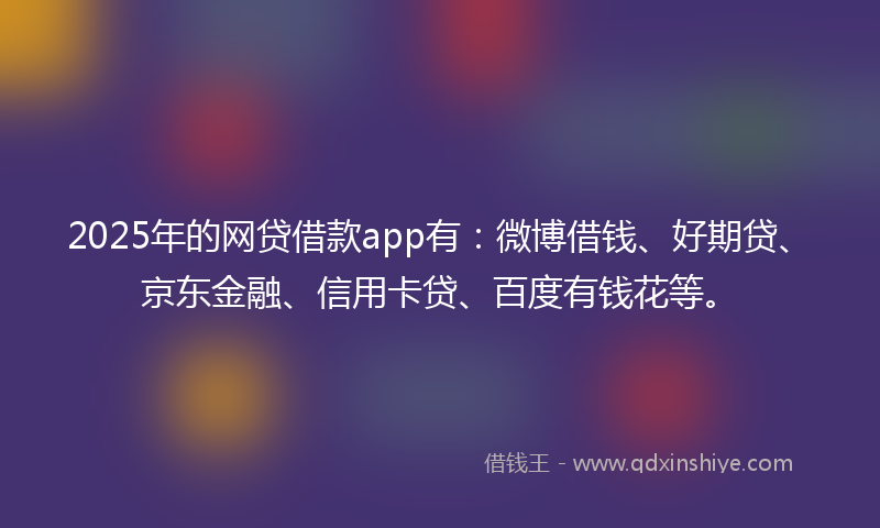 2025年的网贷借款app有：微博借钱、好期贷、京东金融、信用卡贷、百度有钱花等。