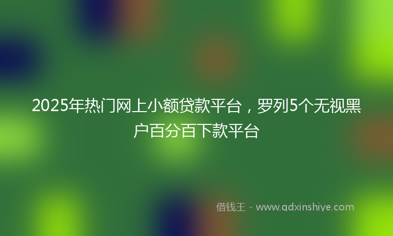 2025年热门网上小额贷款平台，罗列5个无视黑户百分百下款平台