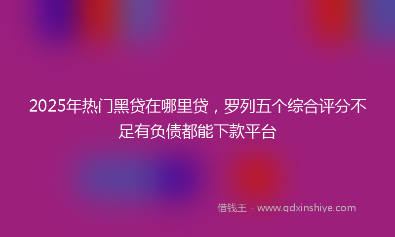 2025年热门黑贷在哪里贷，罗列五个综合评分不足有负债都能下款平台