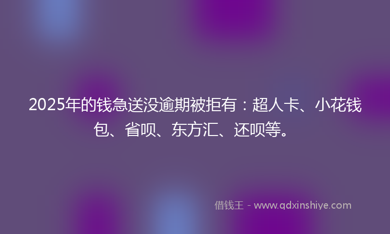 2025年的钱急送没逾期被拒有：超人卡、小花钱包、省呗、东方汇、还呗等。