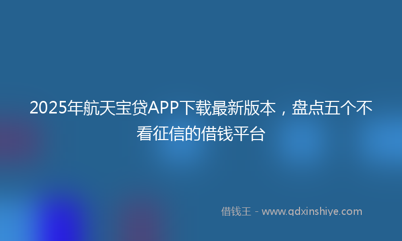 2025年航天宝贷APP下载最新版本，盘点五个不看征信的借钱平台