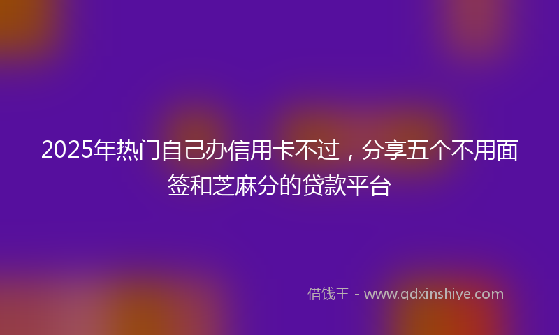 2025年热门自己办信用卡不过，分享五个不用面签和芝麻分的贷款平台