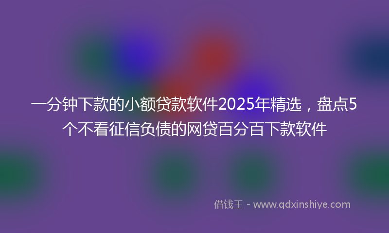 一分钟下款的小额贷款软件2025年精选，盘点5个不看征信负债的网贷百分百下款软件
